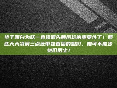 秦皇岛终于明白为啥一直强调先睡后玩的重要性了！那些天天凌晨三点还带娃直播的姐们，咱可不能步她们后尘！